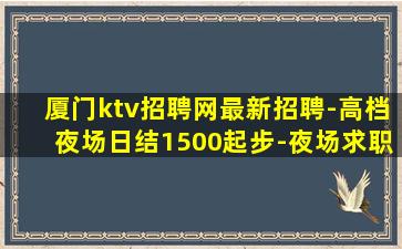 厦门ktv招聘网最新招聘-高档夜场日结1500起步-夜场求职
